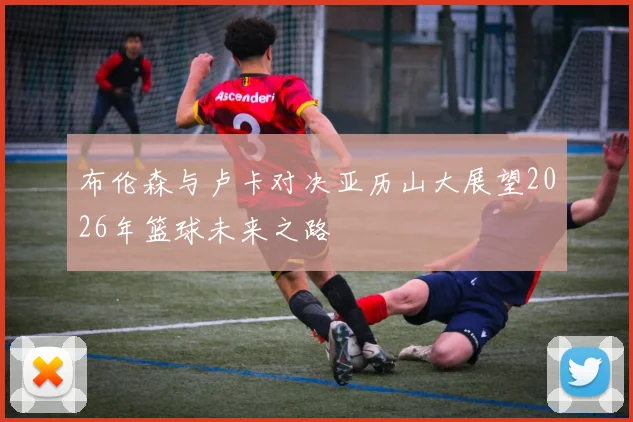 布伦森与卢卡对决亚历山大展望2026年篮球未来之路