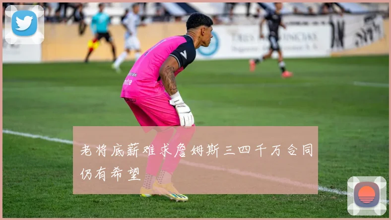 老将底薪难求詹姆斯三四千万合同仍有希望