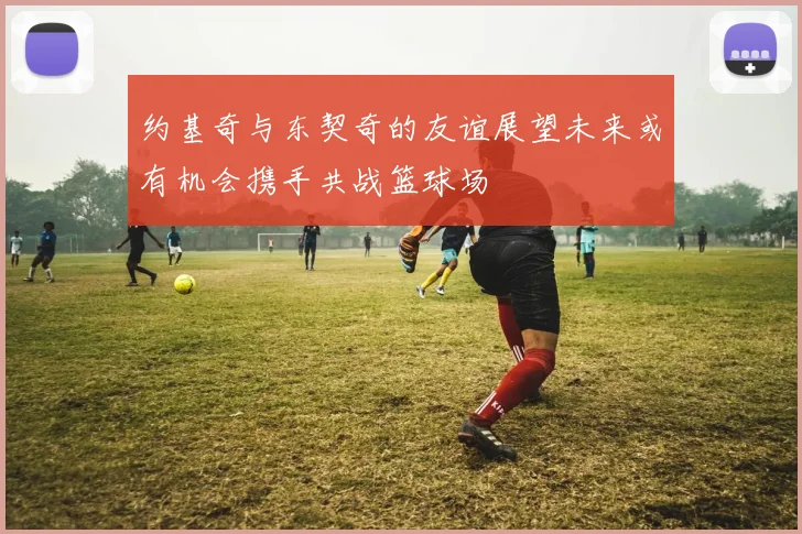 约基奇与东契奇的友谊展望未来或有机会携手共战篮球场
