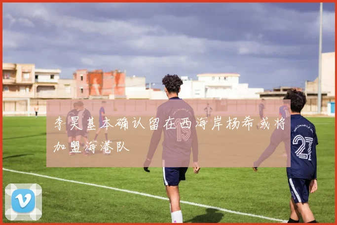 李昊基本确认留在西海岸杨希或将加盟海港队