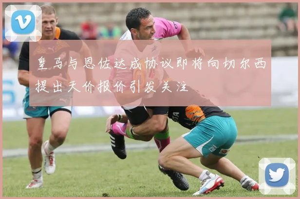 皇马与恩佐达成协议即将向切尔西提出天价报价引发关注