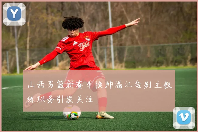 山西男篮新赛季换帅潘江告别主教练职务引发关注