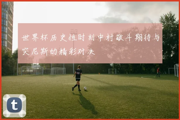 世界杯历史性时刻中村敬斗期待与突尼斯的精彩对决