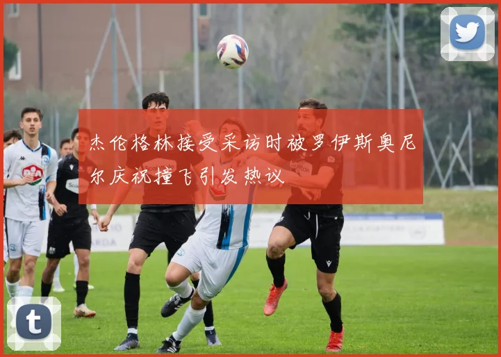 杰伦格林接受采访时被罗伊斯奥尼尔庆祝撞飞引发热议