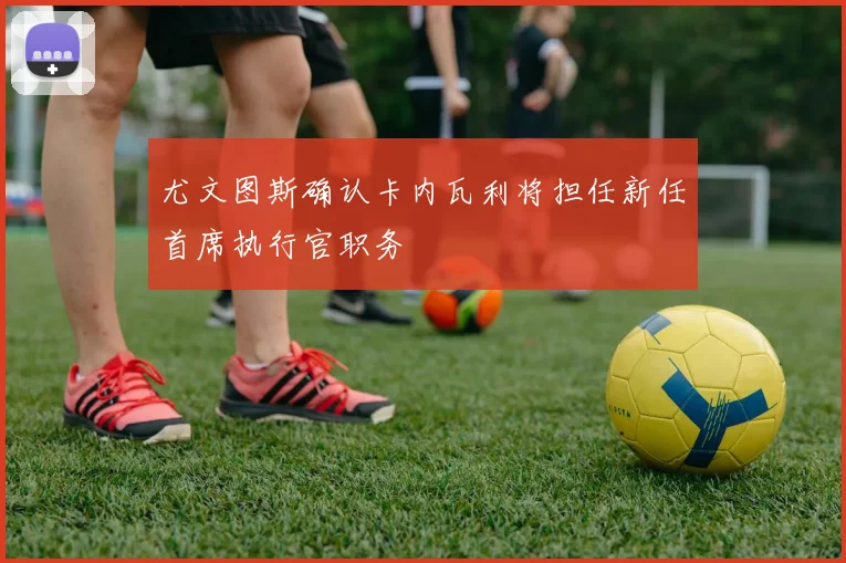 尤文图斯确认卡内瓦利将担任新任首席执行官职务