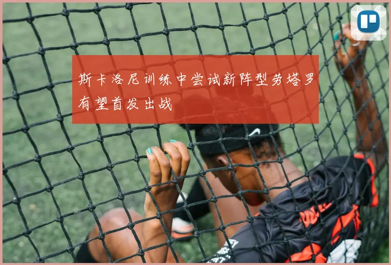 斯卡洛尼训练中尝试新阵型劳塔罗有望首发出战