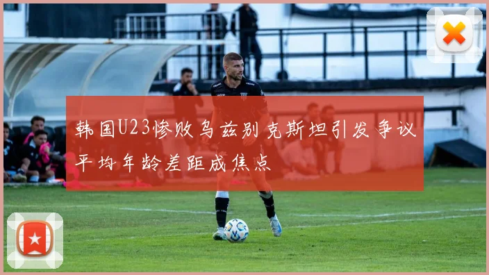 韩国U23惨败乌兹别克斯坦引发争议平均年龄差距成焦点