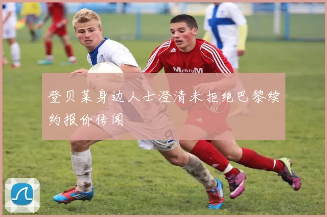 登贝莱身边人士澄清未拒绝巴黎续约报价传闻