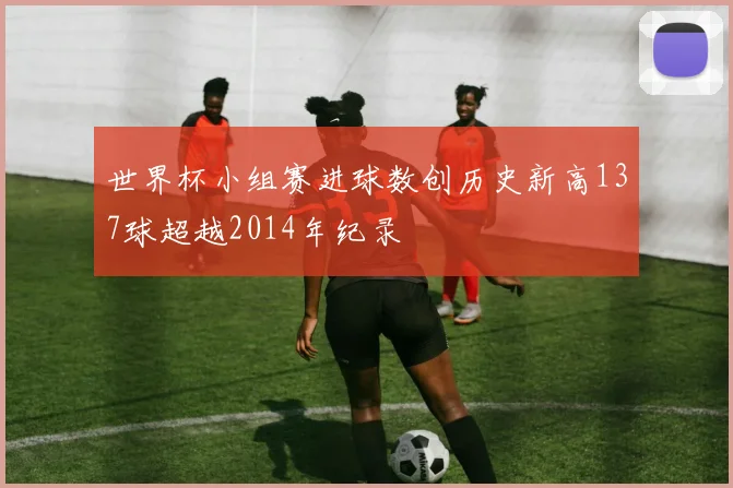 世界杯小组赛进球数创历史新高137球超越2014年纪录