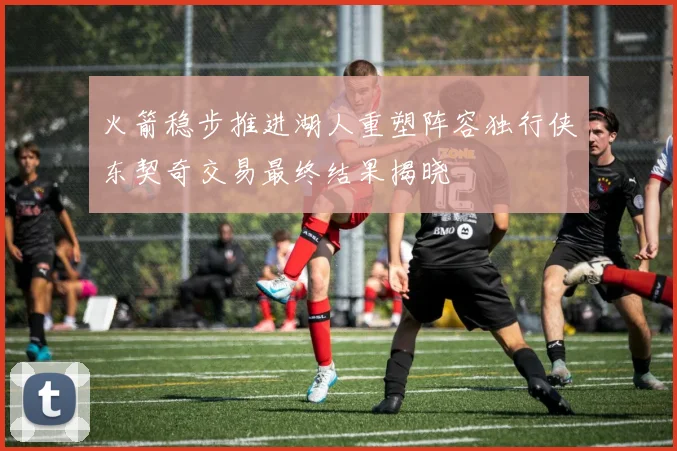 火箭稳步推进湖人重塑阵容独行侠东契奇交易最终结果揭晓