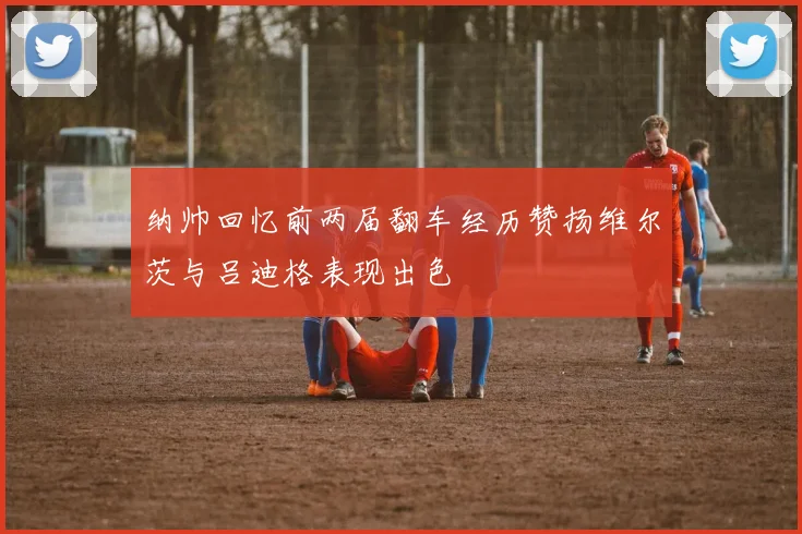 纳帅回忆前两届翻车经历赞扬维尔茨与吕迪格表现出色