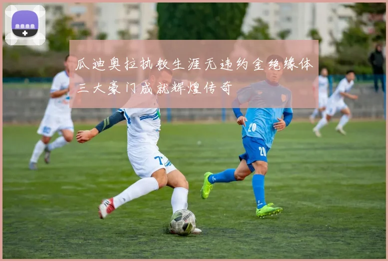 瓜迪奥拉执教生涯无违约金绝缘体三大豪门成就辉煌传奇