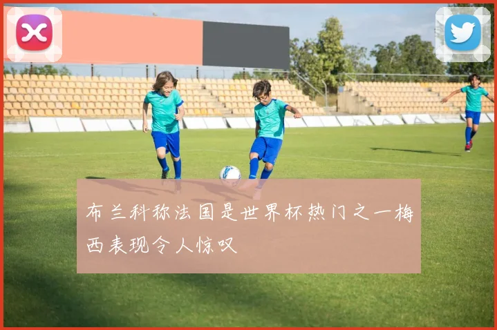 布兰科称法国是世界杯热门之一梅西表现令人惊叹
