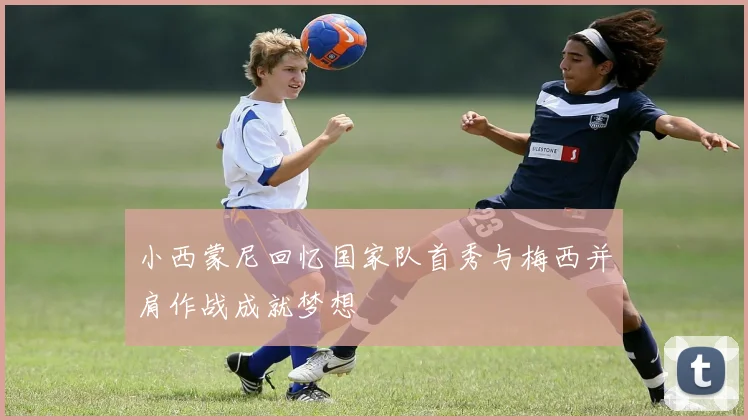 小西蒙尼回忆国家队首秀与梅西并肩作战成就梦想