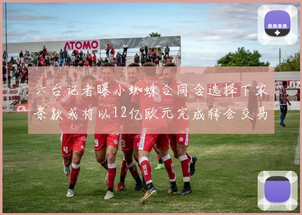 六台记者曝小蜘蛛合同含选择下家条款或将以12亿欧元完成转会交易