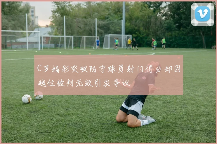 C罗精彩突破防守球员射门得分却因越位被判无效引发争议