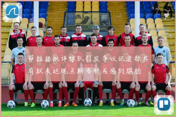 萨拉赫批评球队引发争议记者称其有权表达观点斯洛特或感到尴尬